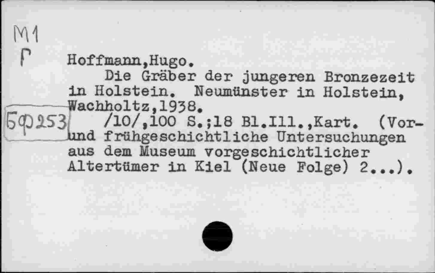 ﻿M1
P	Hoffmann,Hugo,
Die Gräber der jüngeren Bronzezeit in Holstein. Neumünster in Holstein, Wachholtz,1938,
E>qp2S3; /10/,100 S.;18 Bl.Ill.,Kart, (Vorhand frühgeschichtliche Untersuchungen aus dem Museum vorgeschichtlicher Altertümer in Kiel (Neue Folge) 2...),